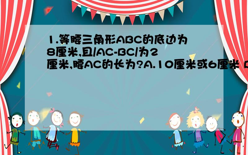 1.等腰三角形ABC的底边为8厘米,且/AC-BC/为2厘米,腰AC的长为?A.10厘米或6厘米 B.10厘米 C.6厘