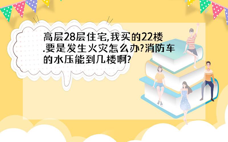 高层28层住宅,我买的22楼.要是发生火灾怎么办?消防车的水压能到几楼啊?