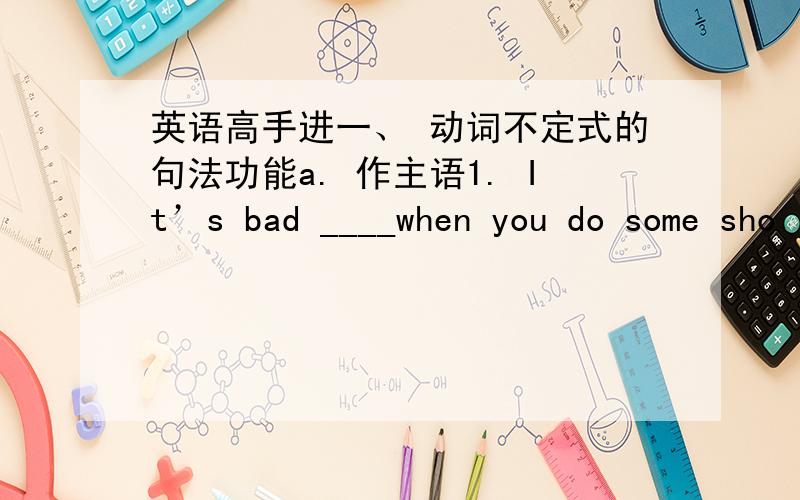 英语高手进一、 动词不定式的句法功能a. 作主语1. It’s bad ____when you do some sho