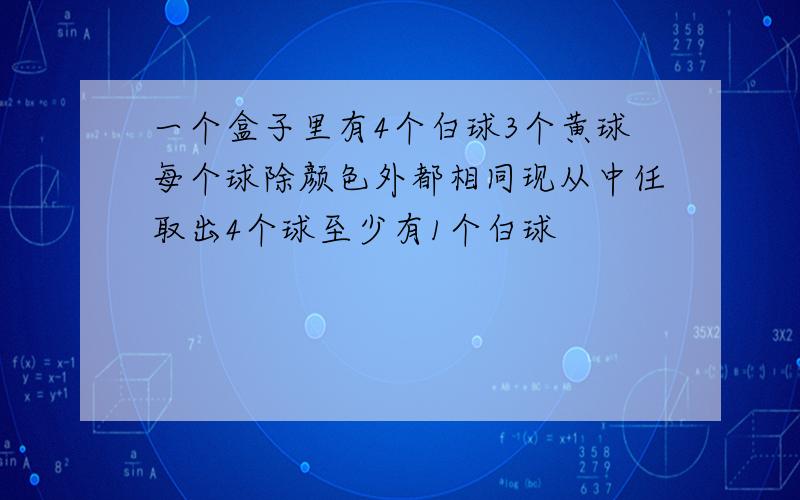 一个盒子里有4个白球3个黄球每个球除颜色外都相同现从中任取出4个球至少有1个白球