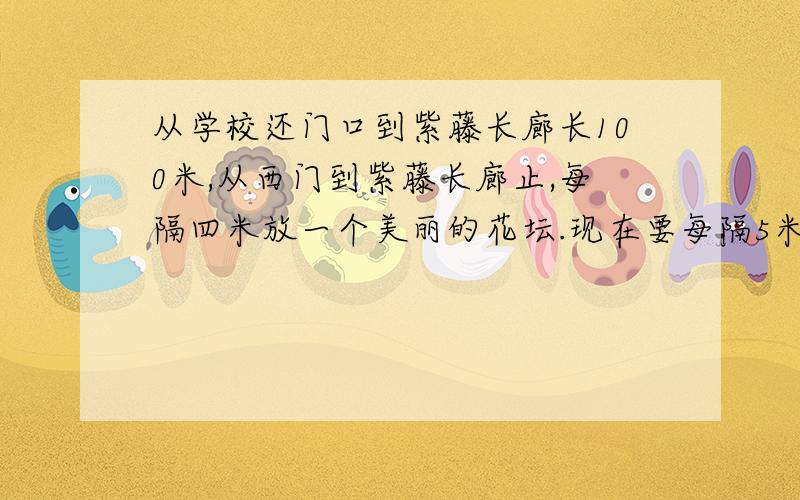 从学校还门口到紫藤长廊长100米,从西门到紫藤长廊止,每隔四米放一个美丽的花坛.现在要每隔5米放一个.