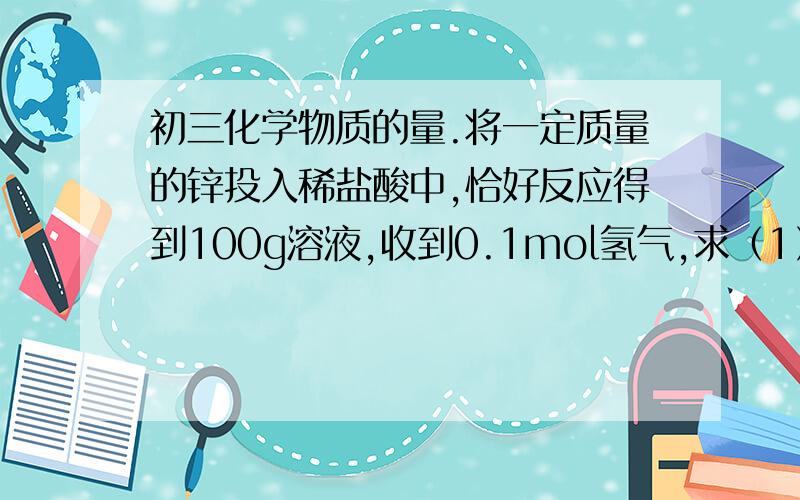 初三化学物质的量.将一定质量的锌投入稀盐酸中,恰好反应得到100g溶液,收到0.1mol氢气,求（1）反映后溶液中溶质的