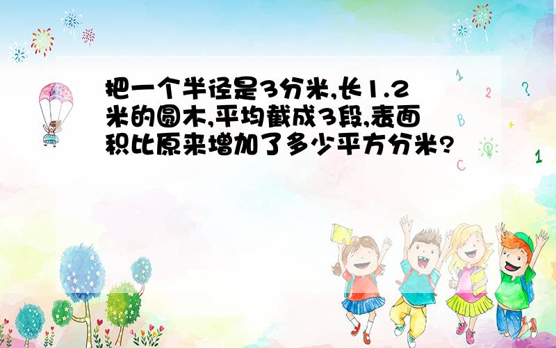 把一个半径是3分米,长1.2米的圆木,平均截成3段,表面积比原来增加了多少平方分米?