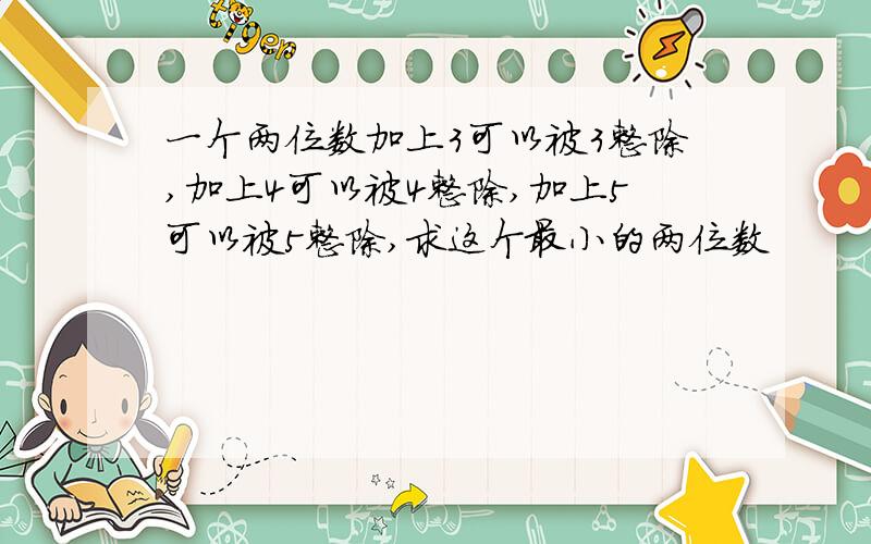 一个两位数加上3可以被3整除,加上4可以被4整除,加上5可以被5整除,求这个最小的两位数