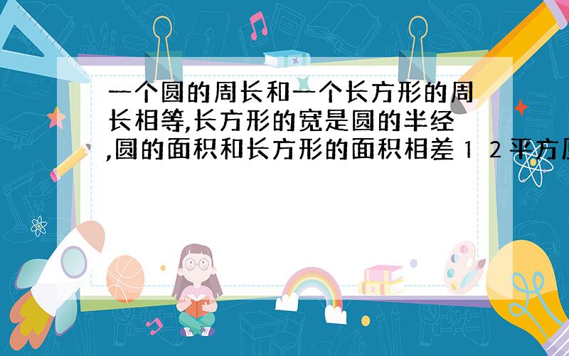 一个圆的周长和一个长方形的周长相等,长方形的宽是圆的半经,圆的面积和长方形的面积相差１２平方厘米,问圆的面积是多少?