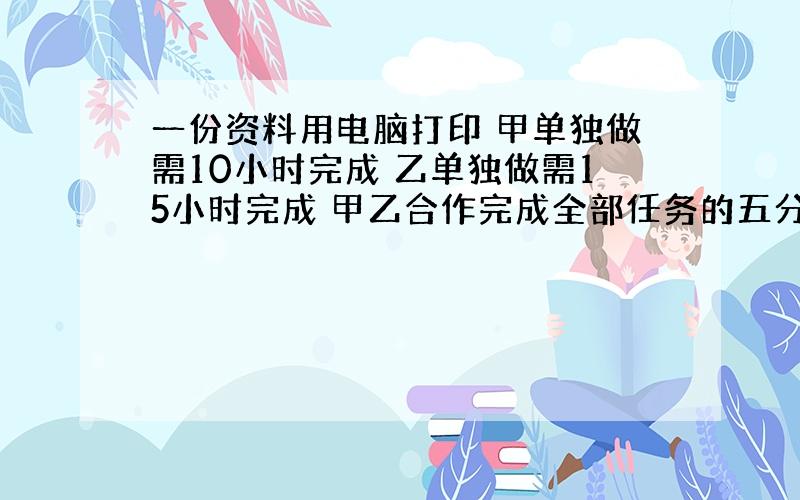 一份资料用电脑打印 甲单独做需10小时完成 乙单独做需15小时完成 甲乙合作完成全部任务的五分之三需------小时