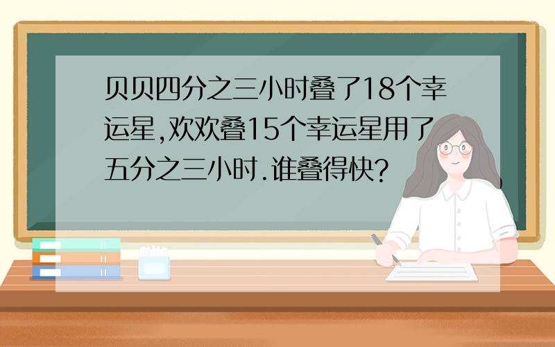 贝贝四分之三小时叠了18个幸运星,欢欢叠15个幸运星用了五分之三小时.谁叠得快?