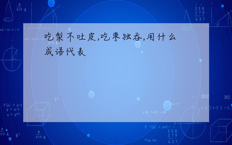 吃梨不吐皮,吃枣独吞,用什么成语代表