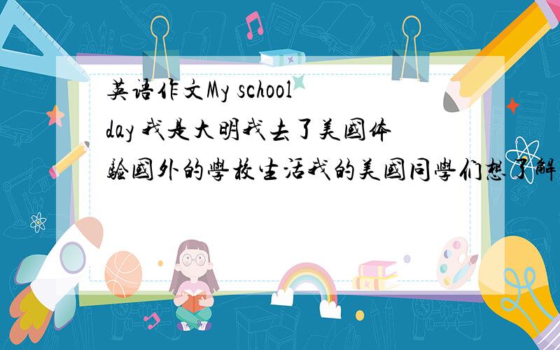 英语作文My school day 我是大明我去了美国体验国外的学校生活我的美国同学们想了解中国的学习生活80字