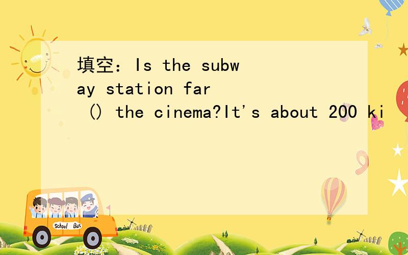 填空：Is the subway station far () the cinema?It's about 200 ki