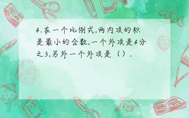 4.在一个比例式,两内项的积是最小的合数,一个外项是4分之3,另外一个外项是（）.