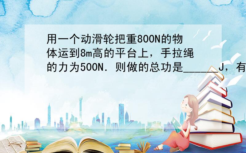 用一个动滑轮把重800N的物体运到8m高的平台上，手拉绳的力为500N．则做的总功是______J，有用功是______