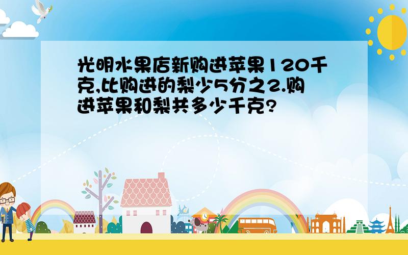 光明水果店新购进苹果120千克,比购进的梨少5分之2.购进苹果和梨共多少千克?