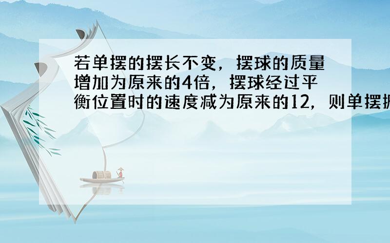 若单摆的摆长不变，摆球的质量增加为原来的4倍，摆球经过平衡位置时的速度减为原来的12，则单摆振动的（　　）