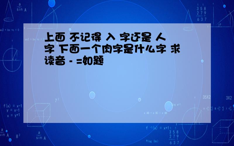 上面 不记得 入 字还是 人字 下面一个肉字是什么字 求读音 - =如题