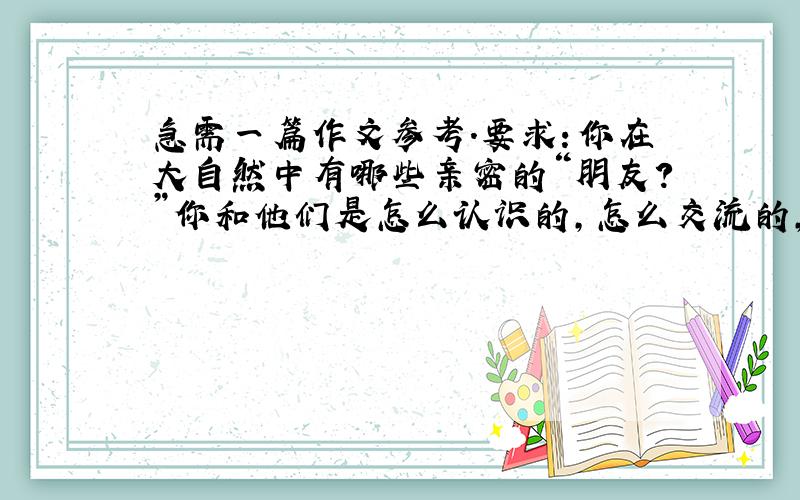 急需一篇作文参考.要求：你在大自然中有哪些亲密的“朋友?”你和他们是怎么认识的,怎么交流的,把你和他们之间有趣的事情写下