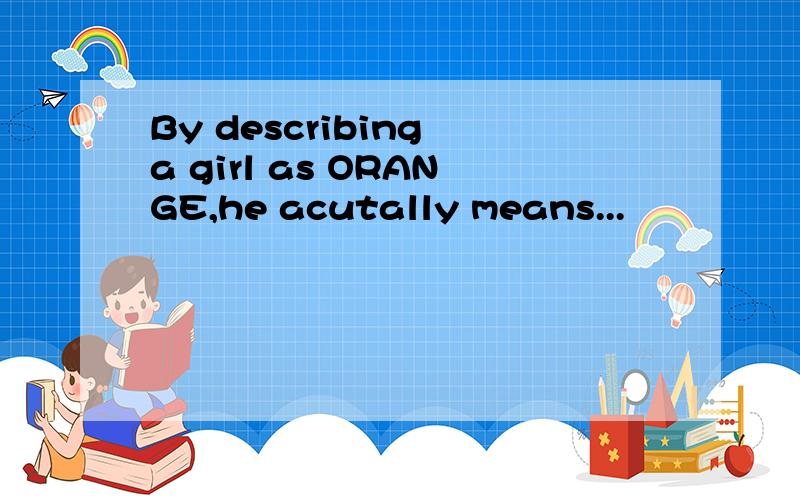 By describing a girl as ORANGE,he acutally means...