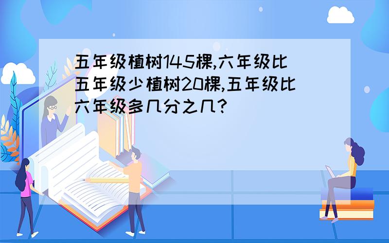 五年级植树145棵,六年级比五年级少植树20棵,五年级比六年级多几分之几?