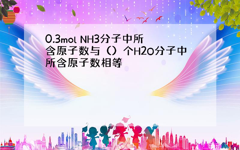 0.3mol NH3分子中所含原子数与（）个H2O分子中所含原子数相等