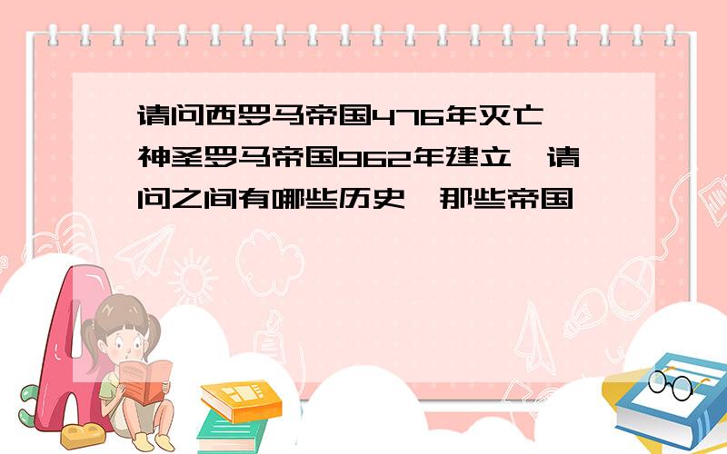 请问西罗马帝国476年灭亡,神圣罗马帝国962年建立,请问之间有哪些历史,那些帝国