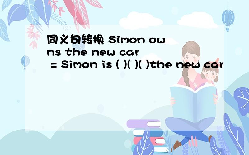 同义句转换 Simon owns the new car = Simon is ( )( )( )the new car