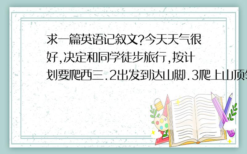 求一篇英语记叙文?今天天气很好,决定和同学徒步旅行,按计划要爬西三.2出发到达山脚.3爬上山顶领略美景、4照相 唱歌 跳