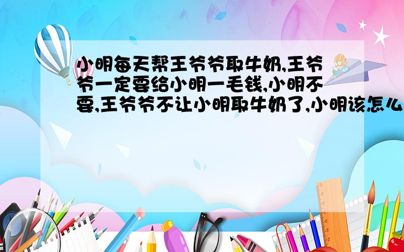 小明每天帮王爷爷取牛奶,王爷爷一定要给小明一毛钱,小明不要,王爷爷不让小明取牛奶了,小明该怎么办?