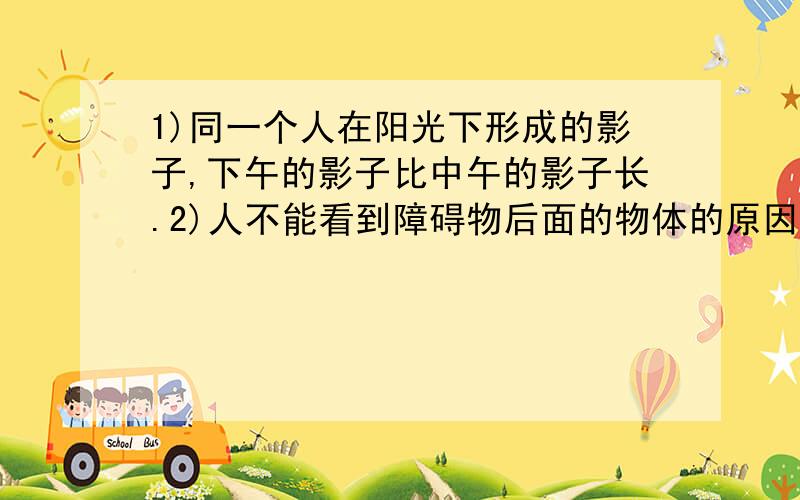 1)同一个人在阳光下形成的影子,下午的影子比中午的影子长.2)人不能看到障碍物后面的物体的原因,