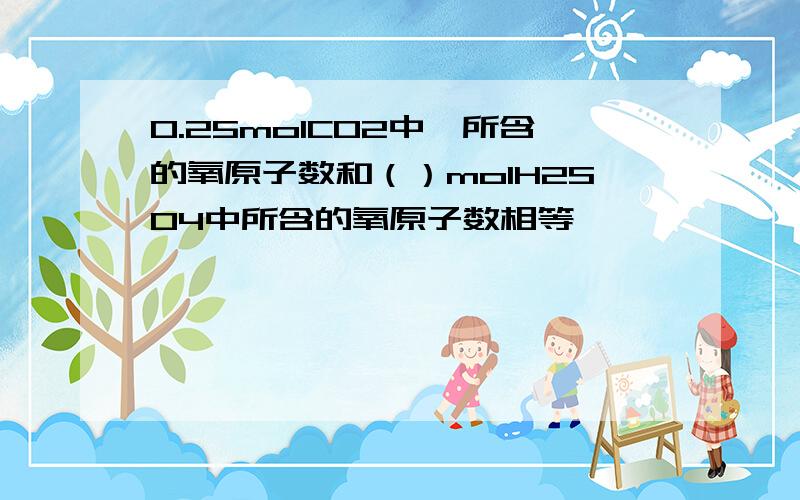 0.25molCO2中,所含的氧原子数和（）molH2SO4中所含的氧原子数相等