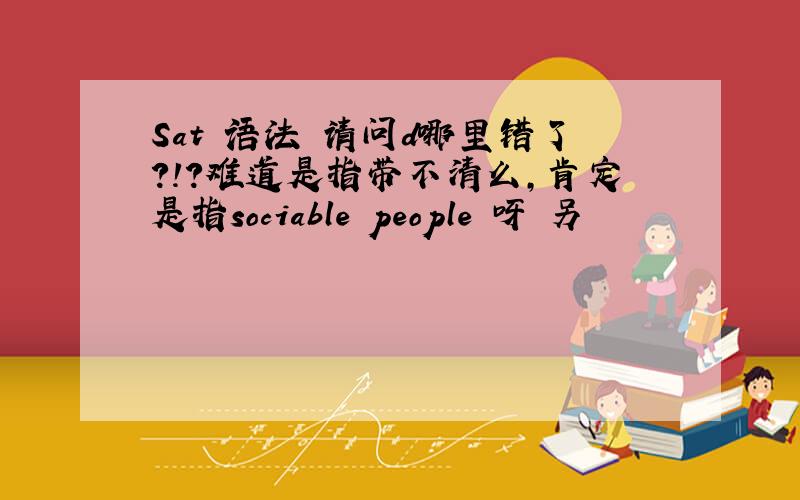 Sat 语法 请问d哪里错了?!?难道是指带不清么,肯定是指sociable people 呀 另