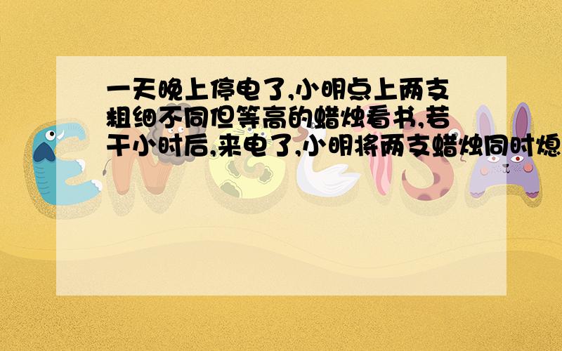 一天晚上停电了,小明点上两支粗细不同但等高的蜡烛看书,若干小时后,来电了,小明将两支蜡烛同时熄灭.已知一支粗蜡烛4小时燃