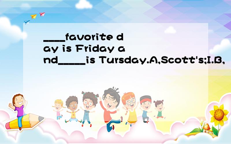 ____favorite day is Friday and_____is Tursday.A,Scott's;I.B,