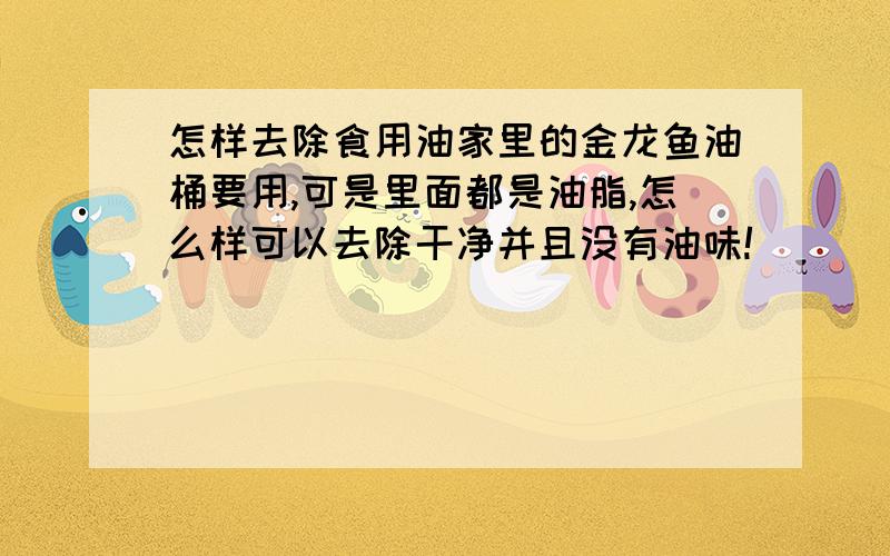 怎样去除食用油家里的金龙鱼油桶要用,可是里面都是油脂,怎么样可以去除干净并且没有油味!