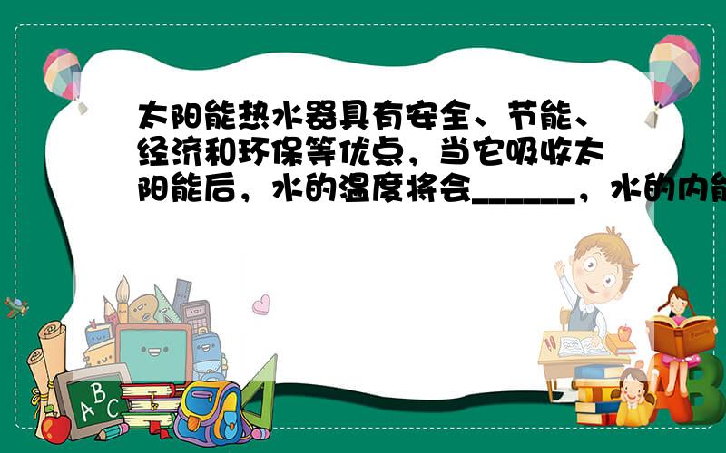 太阳能热水器具有安全、节能、经济和环保等优点，当它吸收太阳能后，水的温度将会______，水的内能______（选填“减