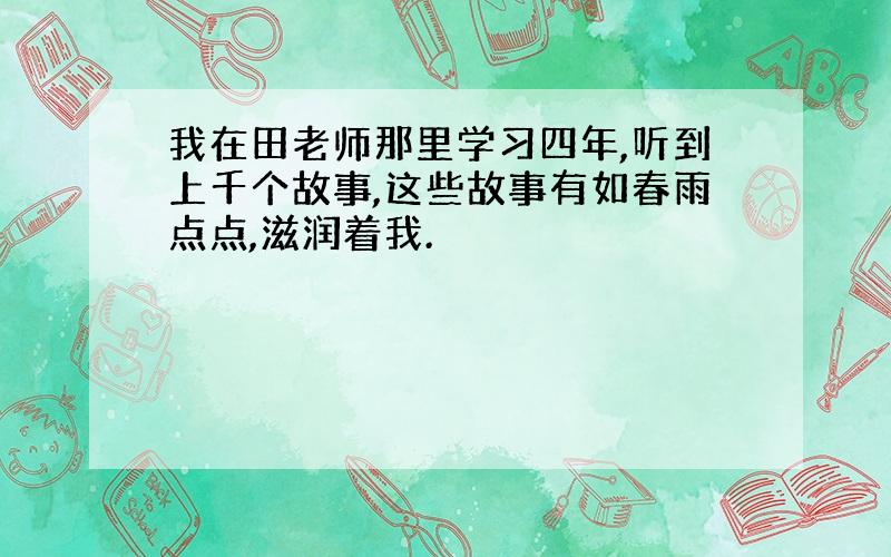 我在田老师那里学习四年,听到上千个故事,这些故事有如春雨点点,滋润着我.