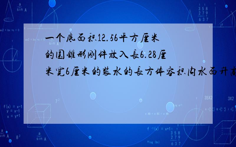 一个底面积12.56平方厘米的圆锥形刚件放入长6.28厘米宽6厘米的装水的长方体容积内水面升高1厘米求刚件的高