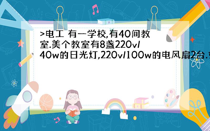 >电工 有一学校,有40间教室.美个教室有8盏220v/40w的日光灯,220v/100w的电风扇2台.如果这些设备每天