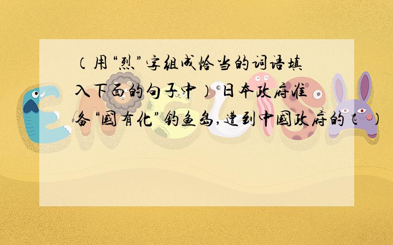 （用“烈”字组成恰当的词语填入下面的句子中） 日本政府准备“国有化”钓鱼岛,遭到中国政府的（ ）