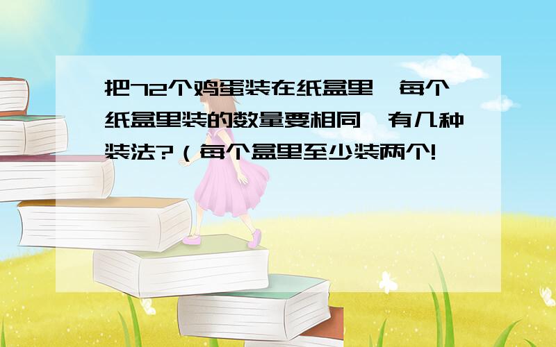 把72个鸡蛋装在纸盒里,每个纸盒里装的数量要相同,有几种装法?（每个盒里至少装两个!