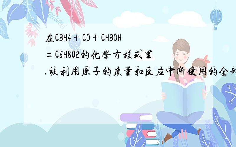 在C3H4+CO+CH3OH=C5H802的化学方程式里,被利用原子的质量和反应中所使用的全部反应分子质量是啥意思?