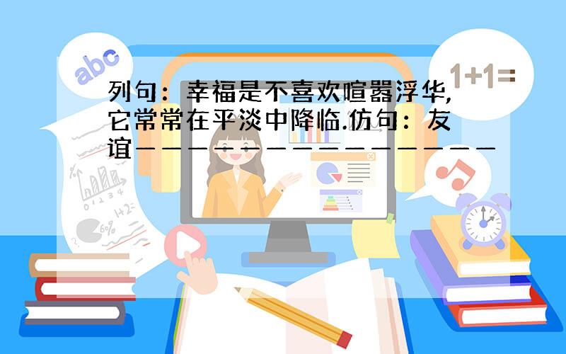 列句：幸福是不喜欢喧嚣浮华,它常常在平淡中降临.仿句：友谊——————————————