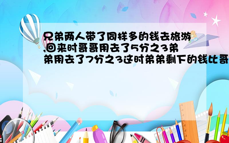 兄弟两人带了同样多的钱去旅游,回来时哥哥用去了5分之3弟弟用去了7分之3这时弟弟剩下的钱比哥哥多36元兄弟