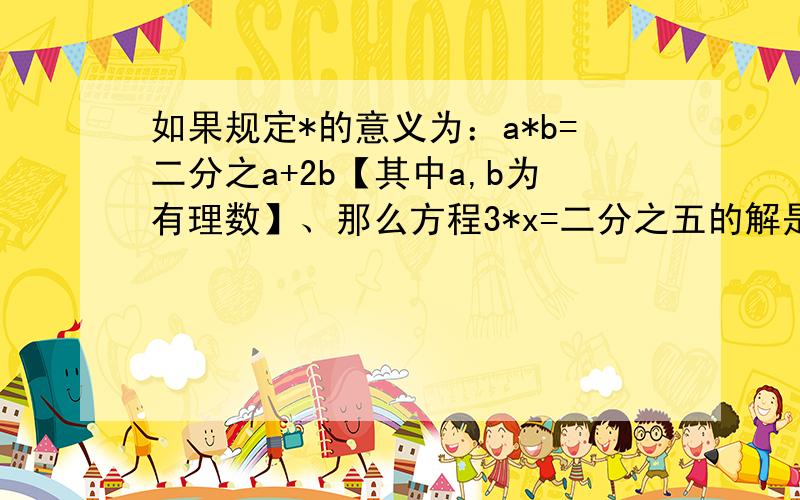 如果规定*的意义为：a*b=二分之a+2b【其中a,b为有理数】、那么方程3*x=二分之五的解是x=