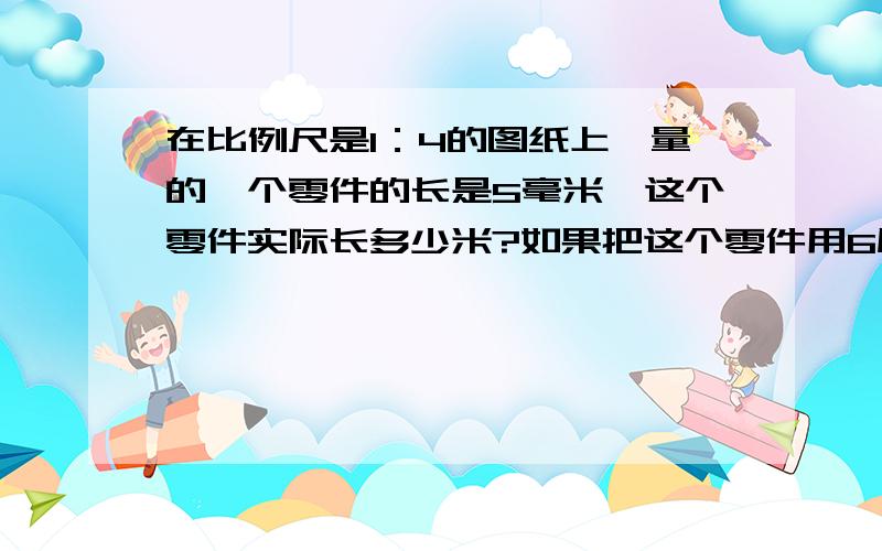 在比例尺是1：4的图纸上,量的一个零件的长是5毫米,这个零件实际长多少米?如果把这个零件用6厘米的长度