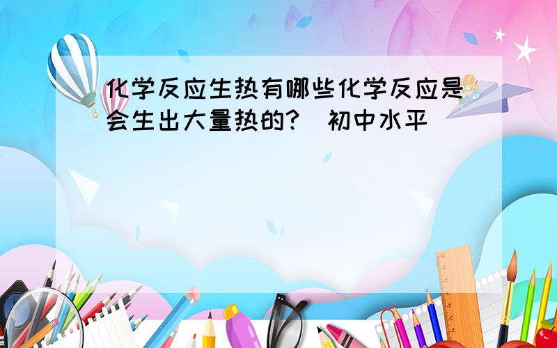 化学反应生热有哪些化学反应是会生出大量热的?（初中水平）