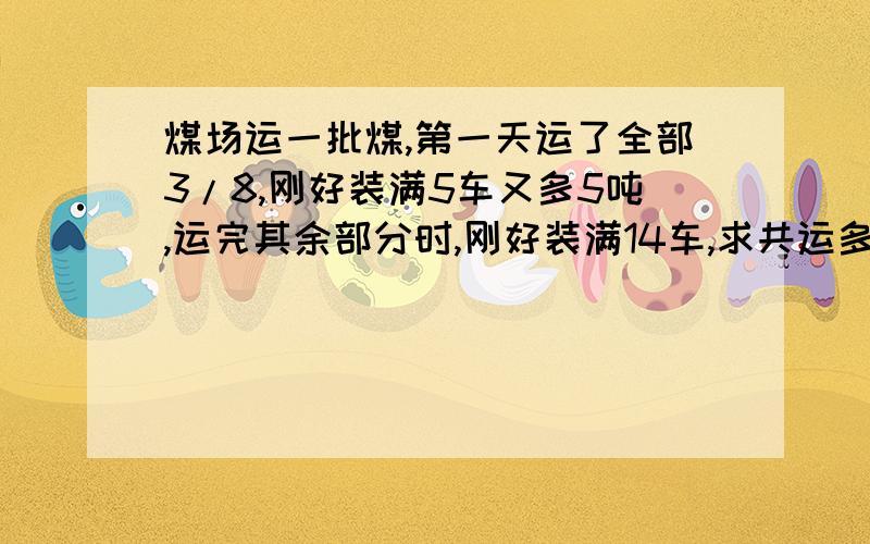 煤场运一批煤,第一天运了全部3/8,刚好装满5车又多5吨,运完其余部分时,刚好装满14车,求共运多少吨煤?