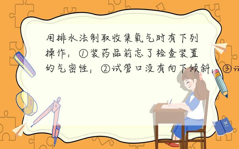 用排水法制取收集氧气时有下列操作：①装药品前忘了检查装置的气密性；②试管口没有向下倾斜；③试管没有均匀预热；④试管外壁有