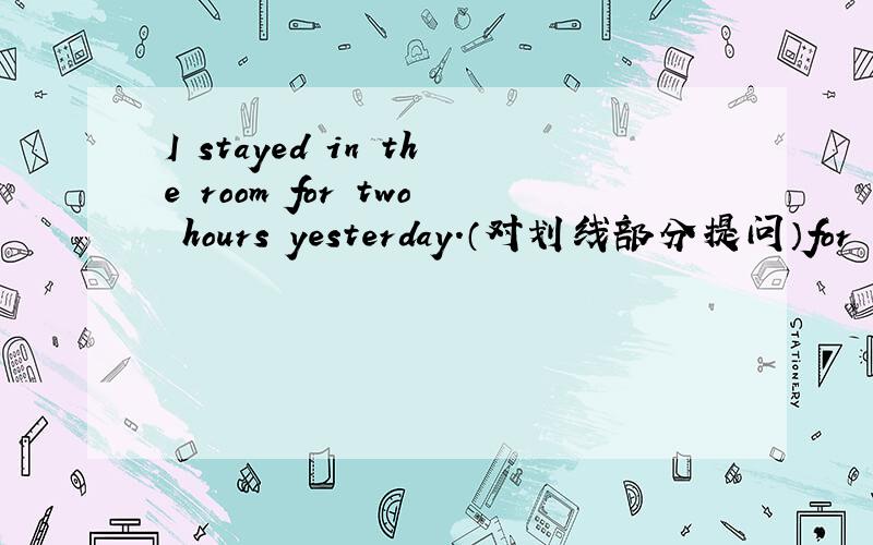 I stayed in the room for two hours yesterday.（对划线部分提问）for tw