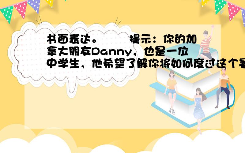 书面表达。 　　提示：你的加拿大朋友Danny，也是一位中学生，他希望了解你将如何度过这个暑假。为此，你把你的想法写成短