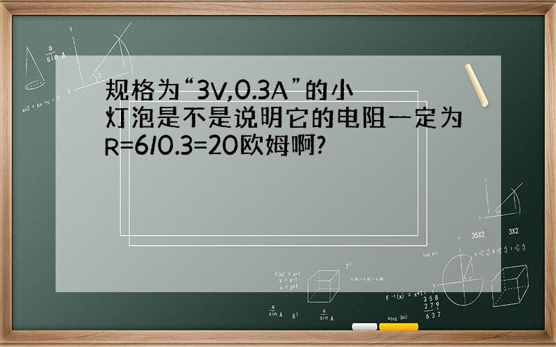 规格为“3V,0.3A”的小灯泡是不是说明它的电阻一定为R=6/0.3=20欧姆啊?